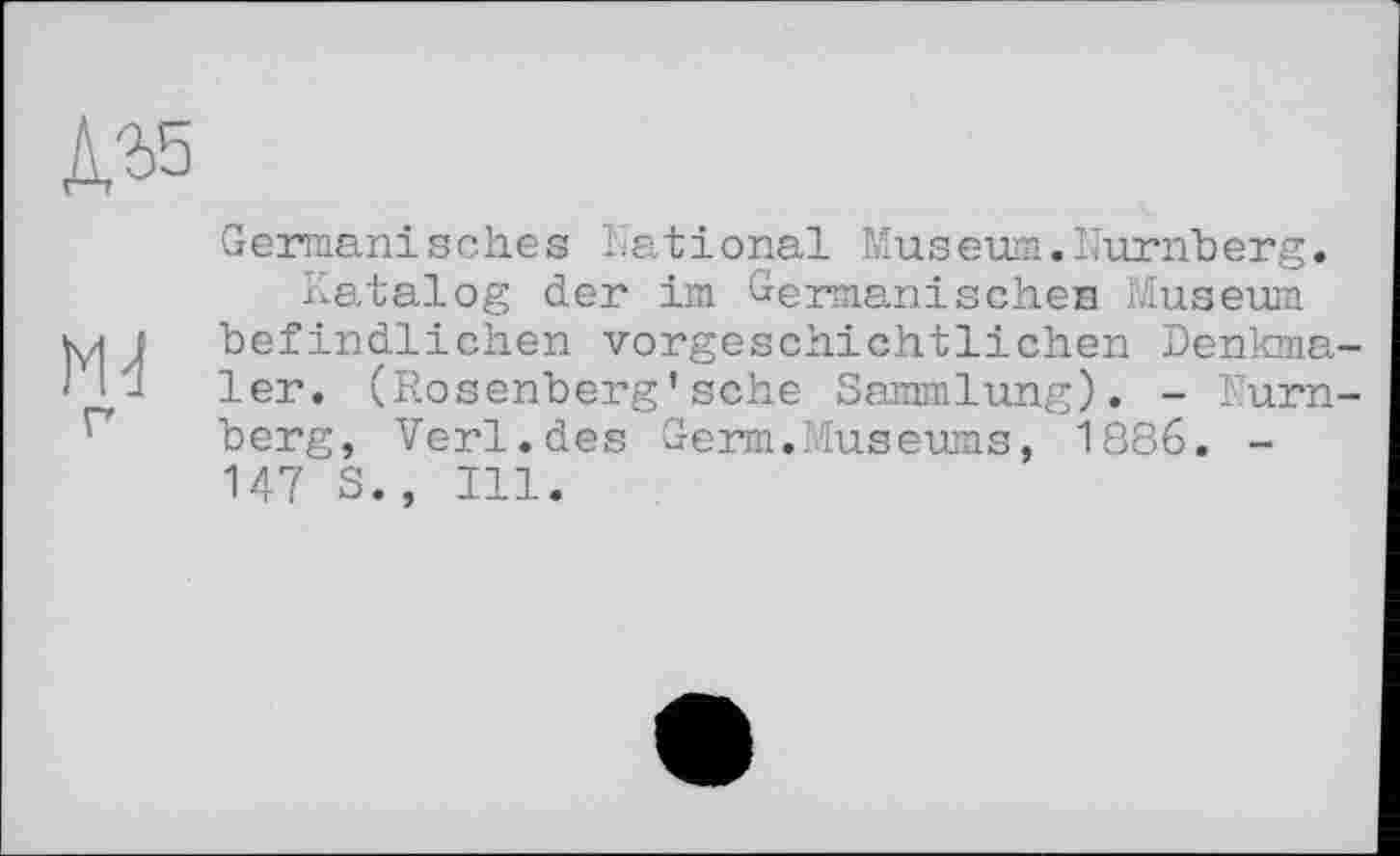 ﻿Дї5
Md
Г
Germanisches National Museum.Nürnberg.
Katalog der im Germanischen Museum befindlichen vorgeschichtlichen Denkmäler. (Rosenberg'sehe Sammlung). - Nürnberg, Verl.des Germ.Museums, 1886. -147 S., Ill.